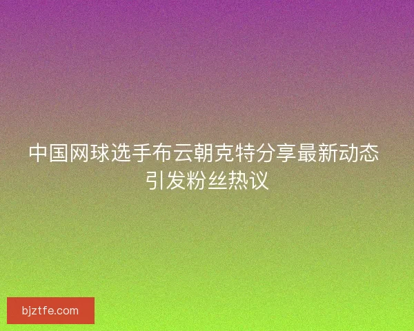 中国网球选手布云朝克特分享最新动态 引发粉丝热议