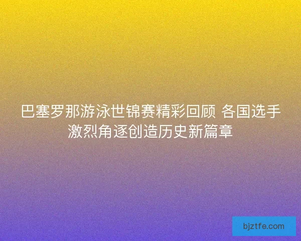 巴塞罗那游泳世锦赛精彩回顾 各国选手激烈角逐创造历史新篇章