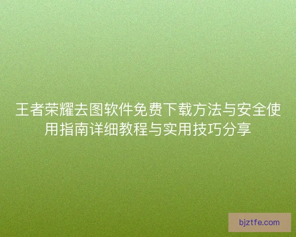 王者荣耀去图软件免费下载方法与安全使用指南详细教程与实用技巧分享 王者荣耀去图软件免费下载方法与安全使用指南详细教程与实用技巧分享