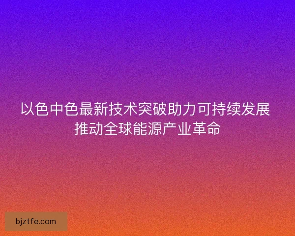 以色中色最新技术突破助力可持续发展 推动全球能源产业革命 以色中色最新技术突破助力可持续发展 推动全球能源产业革命