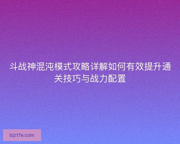 斗战神混沌模式攻略详解如何有效提升通关技巧与战力配置 斗战神混沌模式攻略详解如何有效提升通关技巧与战力配置