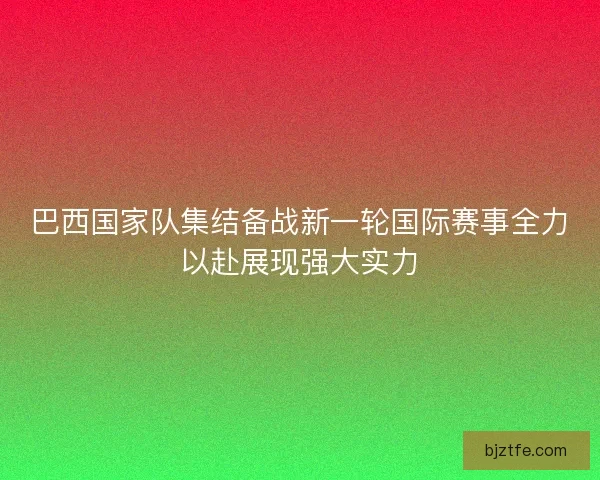 巴西国家队集结备战新一轮国际赛事全力以赴展现强大实力