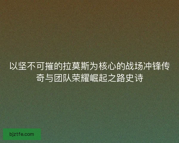 以坚不可摧的拉莫斯为核心的战场冲锋传奇与团队荣耀崛起之路史诗