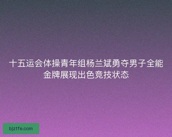 十五运会体操青年组杨兰斌勇夺男子全能金牌展现出色竞技状态
