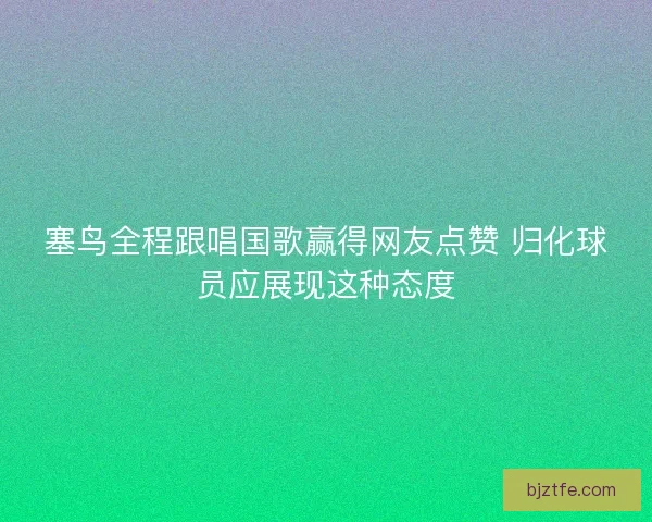 塞鸟全程跟唱国歌赢得网友点赞 归化球员应展现这种态度