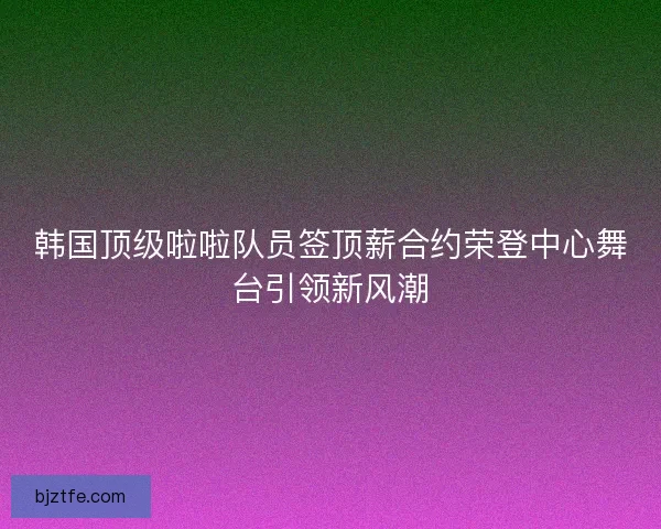 韩国顶级啦啦队员签顶薪合约荣登中心舞台引领新风潮 韩国顶级啦啦队员签顶薪合约荣登中心舞台引领新风潮