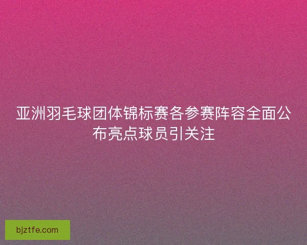 亚洲羽毛球团体锦标赛各参赛阵容全面公布亮点球员引关注 亚洲羽毛球团体锦标赛各参赛阵容全面公布亮点球员引关注