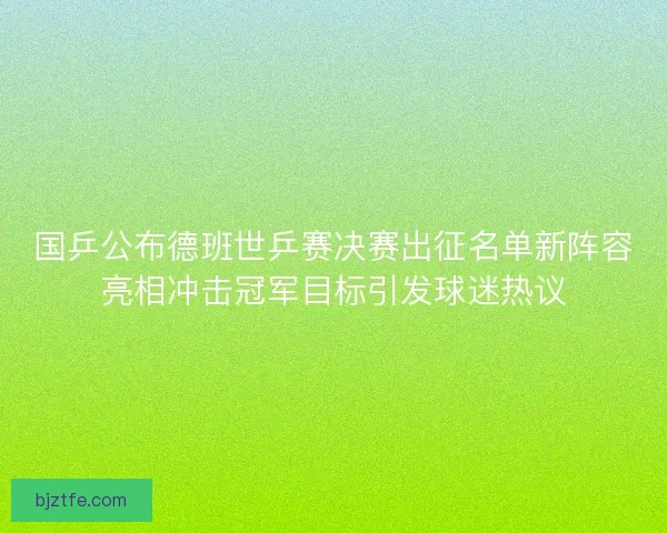 国乒公布德班世乒赛决赛出征名单新阵容亮相冲击冠军目标引发球迷热议
