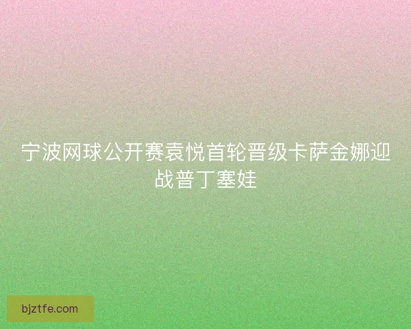宁波网球公开赛袁悦首轮晋级卡萨金娜迎战普丁塞娃