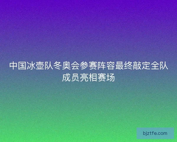 中国冰壶队冬奥会参赛阵容最终敲定全队成员亮相赛场