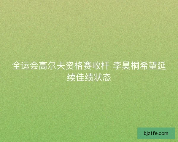 全运会高尔夫资格赛收杆 李昊桐希望延续佳绩状态 全运会高尔夫资格赛收杆 李昊桐希望延续佳绩状态
