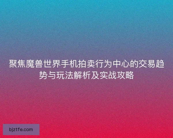 聚焦魔兽世界手机拍卖行为中心的交易趋势与玩法解析及实战攻略