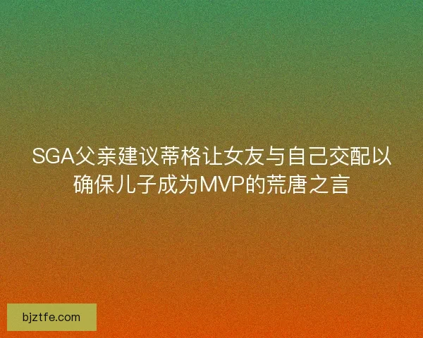 SGA父亲建议蒂格让女友与自己交配以确保儿子成为MVP的荒唐之言