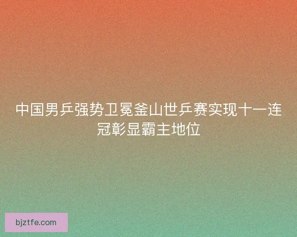 中国男乒强势卫冕釜山世乒赛实现十一连冠彰显霸主地位