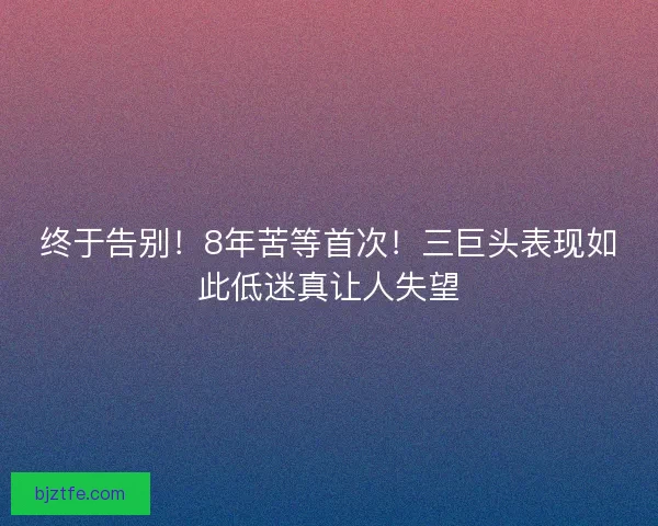 终于告别！8年苦等首次！三巨头表现如此低迷真让人失望