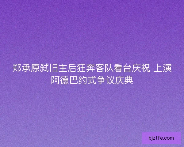 郑承原弑旧主后狂奔客队看台庆祝 上演阿德巴约式争议庆典 郑承原弑旧主后狂奔客队看台庆祝 上演阿德巴约式争议庆典