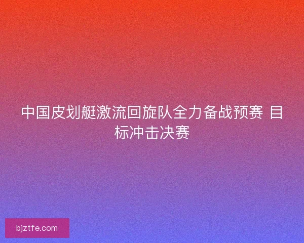 中国皮划艇激流回旋队全力备战预赛 目标冲击决赛 中国皮划艇激流回旋队全力备战预赛 目标冲击决赛