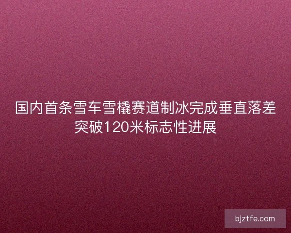 国内首条雪车雪橇赛道制冰完成垂直落差突破120米标志性进展 国内首条雪车雪橇赛道制冰完成垂直落差突破120米标志性进展