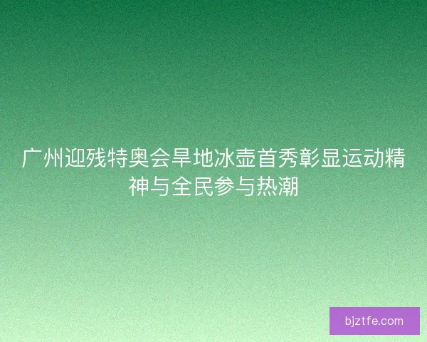 广州迎残特奥会旱地冰壶首秀彰显运动精神与全民参与热潮