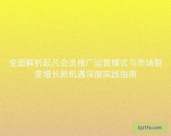 全面解析起凡会员推广运营模式与市场裂变增长新机遇深度实践指南 全面解析起凡会员推广运营模式与市场裂变增长新机遇深度实践指南