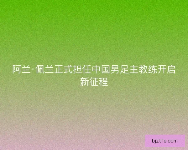 阿兰·佩兰正式担任中国男足主教练开启新征程 阿兰·佩兰正式担任中国男足主教练开启新征程