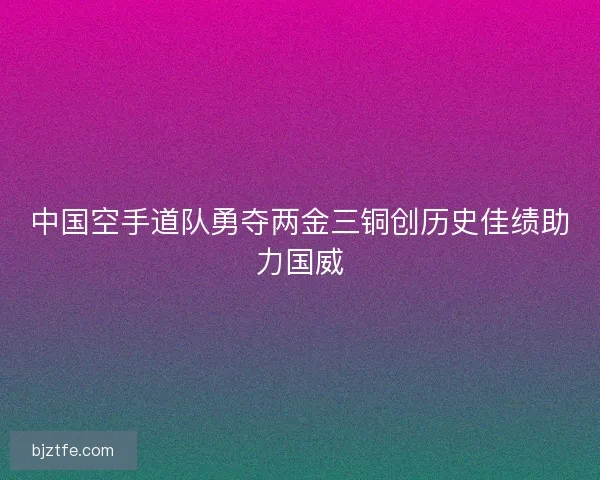 中国空手道队勇夺两金三铜创历史佳绩助力国威 中国空手道队勇夺两金三铜创历史佳绩助力国威