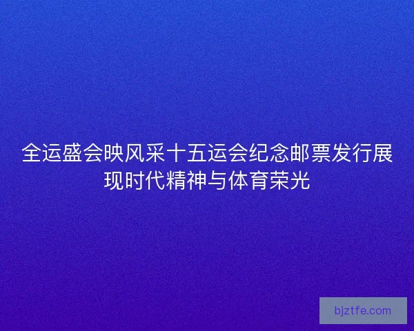 全运盛会映风采十五运会纪念邮票发行展现时代精神与体育荣光 全运盛会映风采十五运会纪念邮票发行展现时代精神与体育荣光