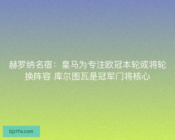 赫罗纳名宿:皇马为专注欧冠本轮或将轮换阵容 库尔图瓦是冠军门将核心 赫罗纳名宿:皇马为专注欧冠本轮或将轮换阵容 库尔图瓦是冠军门将核心