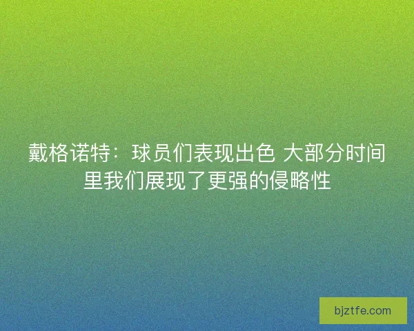 戴格诺特:球员们表现出色 大部分时间里我们展现了更强的侵略性 戴格诺特:球员们表现出色 大部分时间里我们展现了更强的侵略性