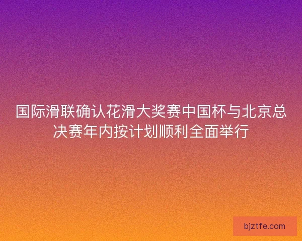 国际滑联确认花滑大奖赛中国杯与北京总决赛年内按计划顺利全面举行 国际滑联确认花滑大奖赛中国杯与北京总决赛年内按计划顺利全面举行
